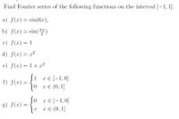 . Find Fourier series of the following functions on the interval [-1, 1]:
a) f(x) = sin(6r),
b) f(x) = sin()
c) f(x) = 1
d) f(x) = x²
e) f(x) = 1+ x2
%3D
ſ1 re[-1,0]
x E
f) f(x) =
x E (0, 1]
so
0 xe [-1,0]
g) f(x)
хе (0, 1]
