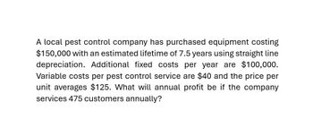 A local pest control company has purchased equipment costing
$150,000 with an estimated lifetime of 7.5 years using straight line
depreciation. Additional fixed costs per year are $100,000.
Variable costs per pest control service are $40 and the price per
unit averages $125. What will annual profit be if the company
services 475 customers annually?