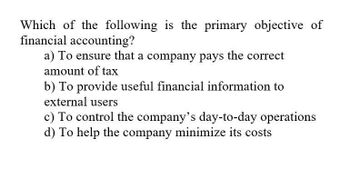 Which of the following is the primary objective of
financial accounting?
a) To ensure that a company pays the correct
amount of tax
b) To provide useful financial information to
external users
c) To control the company's day-to-day operations
d) To help the company minimize its costs