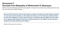 Document C
Excerpts from Biography of Mahommah G. Baquaqua
Mahommah Gardo Baquaqua left this description of his and his companions' ordeal aboard the ship
that took them from Benin to Brazil:
We were thrust into the hold of the vessel in a state of nudity, the males being crammed
on one side and the females on the other; the hold was so low that we could not stand
up, but were obliged to crouch upon the floor or sit down; day and night were the same
to us, sleep being denied us from the confined position of our bodies, and we became
desperate through suffering and fatigue."
Written and Revised by Samuel Moore
