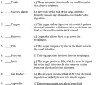 1.
_Teeth
a.) These are projections inside the small intestine
that absorb nutrients.
2.
_Salivary glands
b.) Tiny tube at the end of the large intestine.
Recent research says it used to store bacteria for
digestion.
c.) This organ makes digestive juices which go into
the small intestine, which neutralize acids from the
3.
_Tongue
food so the small intestine isn't harmed.
_Pharynx
d.) Organ that allows food to go down the
esophagus.
4.
5.
_Villi
e.) This organ temporarily stores bile that's used in
the small intestine.
6.
_Pancreas
f.) This organ pushes the food into the esophagus.
8.) This organ produces bile, which is used to digest
fat in the small intestine. It also removes toxins
from our blood and stores nutrients.
7.
_Liver
h.) This releases enzymes that START the chemical
digestion of carbohydrates into simple sugars.
8.
_Gall bladder
9.
Appendix
i.) These organs mash and shred your food.
