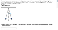 **Transcription for Educational Website**

---

### Problem Description

Two small spheres each have a mass \( m \) of 0.400 g and are suspended as pendulums by light insulating strings from a common point, as shown in the figure below. The spheres are given the same electric charge, and the two come to equilibrium when each string is at an angle of 

\[ \theta = 4.00^\circ \]

with the vertical.

---

### Diagram Explanation

**Diagram Description:**

- The diagram shows two identical spheres each with mass \( m \).
- Both spheres are hanging from a common point.
- Each sphere is attached to the common point by a light insulating string of length \( L \).
- The strings form angles \( \theta \) with the vertical, each having a value of \( 4.00^\circ \).

The diagram includes the following labels:

- \( L \): The length of the string from the common point to the sphere.
- \( \theta \), \( \theta \): The angles of the strings with respect to the vertical direction.
- \( m \), \( m \): Masses of the spheres.

**Figure Illustration:**

```
      ____
     |          
     |         
    / \θ       θ/\
   /    \       /    \
  L      m    m     L
```

---

### Question

1) If each string is 1.00 m long, what is the magnitude of the charge on each sphere? \( (Express\ your\ answer\ to\ three\ significant\ figures.) \)

\[ q = \boxed{\quad} \]

---