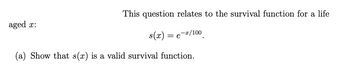 This question relates to the survival function for a life
s(x) =
e-x/100
(a) Show that s(x) is a valid survival function.
aged x: