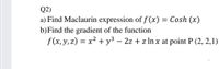Q2)
a) Find Maclaurin expression of f (x) = Cosh (x)
b)Find the gradient of the function
f (x,y,z) = x² + y³ – 2z + z ln x at point P (2, 2,1)
