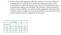 8. Professor Hong in the department of Business Analytics at University of Hawaii is
evaluating three new textbooks for its introductory management science course,
which all business students are required to take. The texts, identified by the authors,
are Adams/Jones, Barnes, and Cook/Smith. The committee's selection criteria are
topical coverage, readability, cost, and the available supplements. Following are the
committee's pairwise comparisons of the three textbooks for each of the four criteria
and the committee's pairwise comparisons for the criteria:
Coverage
Textbook
A
B
C
A
1/2
1/5
2
1
1/3
