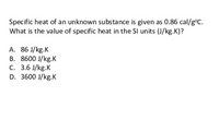 Specific heat of an unknown substance is given as 0.86 cal/g°C.
What is the value of specific heat in the SI units (J/kg.K)?
A. 86 J/kg.K
B. 8600 J/kg.K
C. 3.6 J/kg.K
D. 3600 J/kg.K
