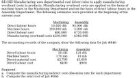 64) Hill Manufacturing uses departmental cost driver rates to apply manufacturing
overhead costs to products. Manufacturing overhead costs are applied on the basis of
machine hours in the Machining Department and on the basis of direct labour hours in the
Assembly Department. The following estimates were provided at the beginning of the
current year:
Machining
10,000 dlh
100,000 mh
$80,000
Manufacturing overhead costs $250,000
Direct labour hours
Machine hours
Direct labour cost
Assembly
90,000 dlh
5,000 mh
$720,000
$360,000
The accounting records of the company show the following data for Job #846:
Direct labour hours
Machine hours
Machining
50 dlh
Assembly
120 dlh
10 mh
170 mh
$2,700
$400
Direct material cost
$1,600
$900
Direct labour cost
Required:
a. Compute the manufacturing indirect cost allocation rate for each department.
b. Compute the total cost of Job #846.
