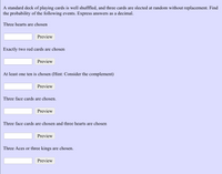 A standard deck of playing cards is well shufffled, and three cards are slected at random without replacement. Find
the probability of the following events. Express answers as a decimal.
Three hearts are chosen
Preview
Exactly two red cards are chosen
Preview
At least one ten is chosen (Hint: Consider the complement)
Preview
Three face cards are chosen.
Preview
Three face cards are chosen and three hearts are chosen
Preview
Three Aces or three kings are chosen.
Preview
