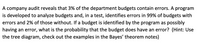 A company audit reveals that 3% of the department budgets contain errors. A program
is developed to analyze budgets and, in a test, identifies errors in 99% of budgets with
errors and 2% of those without. If a budget is identified by the program as possibly
having an error, what is the probability that the budget does have an error? (Hint: Use
the tree diagram, check out the examples in the Bayes' theorem notes)
