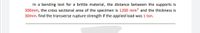In a bending test for a brittle material, the distance between the supports is
300mm, the cross sectional area of the specimen is 1200 mm² and the thickness is
30mm. find the transverse rupture strength if the applied load was 1 ton.
