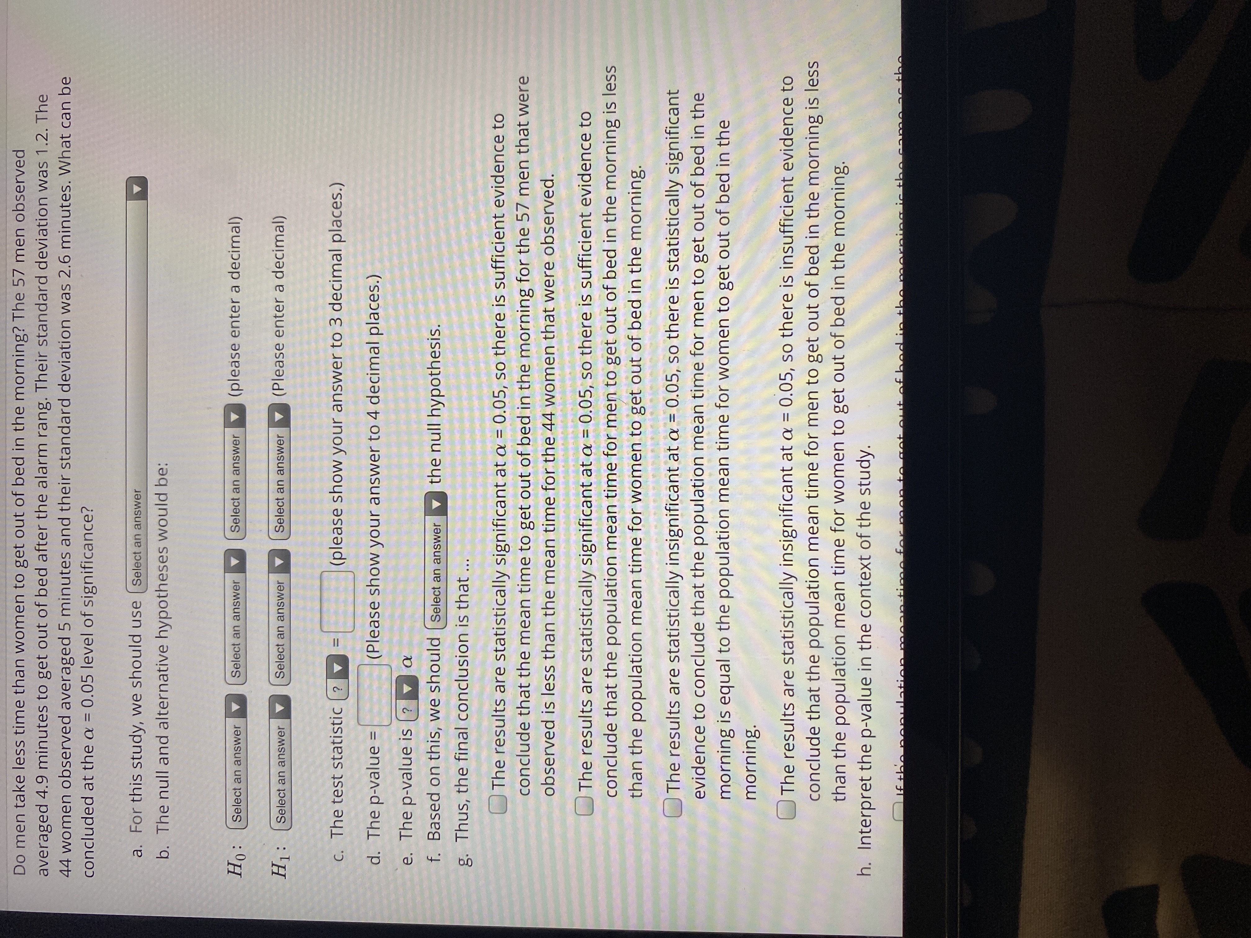 Do men take less time than women to get out of bed in the morning? The 57 men observed
averaged 4.9 minutes to get out of bed after the alarm rang. Their standard deviation was 1.2. The
44 women observed averaged 5 minutes and their standard deviation was 2.6 minutes. What can be
concluded at the a = 0.05 level of significance?
a. For this study, we should use (Select an answer
b. The null and alternative hypotheses would be:
Ho:
v (please enter a decimal)
Select an answer
Select an answer
Select an answer
H1:
Select an answer
Select an answer
Select an answer
(Please enter a decimal)
C. The test statistic ? v
(please show your answer to 3 decimal places.)
%3D
d. The p-value =
(Please show your answer to 4 decimal places.)
%3D
