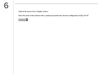 6.
Click in the answer box to display choices.
Select the name of the element with a condensed ground-state electron configuration of [Kr] 5s-4d'.
ruthenium
