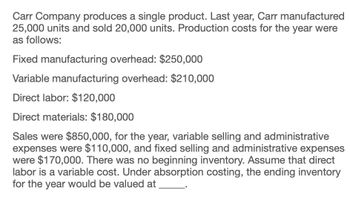 Carr Company produces a single product. Last year, Carr manufactured
25,000 units and sold 20,000 units. Production costs for the year were
as follows:
Fixed manufacturing overhead: $250,000
Variable manufacturing overhead: $210,000
Direct labor: $120,000
Direct materials: $180,000
Sales were $850,000, for the year, variable selling and administrative
expenses were $110,000, and fixed selling and administrative expenses
were $170,000. There was no beginning inventory. Assume that direct
labor is a variable cost. Under absorption costing, the ending inventory
for the year would be valued at