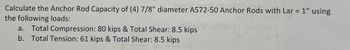 Calculate the Anchor Rod Capacity of (4) 7/8" diameter A572-50 Anchor Rods with Lar = 1" using
the following loads:
a. Total Compression: 80 kips & Total Shear: 8.5 kips
b. Total Tension: 61 kips & Total Shear: 8.5 kips