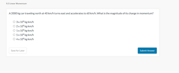 9.3 Linear Momentum
A 2000 kg car traveling north at 40 km/h turns east and accelerates to 60 km/h. What is the magnitude of its change in momentum?
O 3x 104 kg.km/h
O 2x 104 kg-km/h
O 1x 104 kg-km/h
O 5 x 104 kg-km/h
O 4 x 104 kg-km/h
Save for Later
Submit Answer