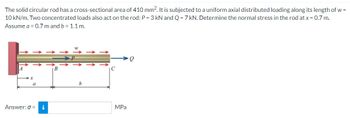 The solid circular rod has a cross-sectional area of 410 mm². It is subjected to a uniform axial distributed loading along its length of w=
10 kN/m. Two concentrated loads also act on the rod: P = 3 kN and Q = 7 kN. Determine the normal stress in the rod at x = 0.7 m.
Assume a = 0.7 m and b = 1.1 m.
a
Answer: 0 = i
B
b
MPa
Q