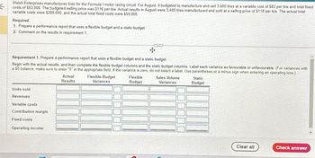 Walsh Enterprises manufactures tires for the Formula I motor racing circuit. For August, it budgeted to manufacture and sell 3,600 tires at a variable cost of $82 per tire and total fixed
costs of $63,000. The budgeted selling price was $116 per tire. Actual results in August were 3,400 tires manufactured and sold at a selling price of $118 per tire. The actual total
variable costs were $289,000, and the actual total fixed costs were $59,000.
Required
1. Prepare a performance report that uses a flexible budget and a static budget.
2. Comment on the results in requirement 1.
Requirement 1. Prepare a performance report that uses a flexible budget and a static budget.
Begin with the actual results, and then complete the flexible budget columns and the static budget columns. Label each variance as favourable or unfavourable. (For variances with
a 50 balance, make sure to enter "0" in the appropriate field. If the variance is zero, do not select a label. Use parentheses or a minus sign when entering an operating loss.)
Actual
Results
Flexible-Budget
Variances
Flexible
Budget
Sales-Volume
Variances
Static
Budget
Units sold
Revenues
Variable costs
Contribution margin
Fixed costs
Operating income
Clear all
Check answer