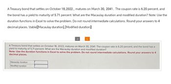 A Treasury bond that settles on October 18, 2022, matures on March 30, 2041. The coupon rate is 6.20 percent, and
the bond has a yield to maturity of 5.71 percent. What are the Macaulay duration and modified duration? Note: Use the
duration functions in Excel to solve the problem. Do not round intermediate calculations. Round your answers to 4
decimal places. \table[[Macaulay duration], [Modified duration]]
A Treasury bond that settles on October 18, 2022, matures on March 30, 2041. The coupon rate is 6.20 percent, and the bond has a
yield to maturity of 5.71 percent. What are the Macaulay duration and modified duration?
Note: Use the duration functions in Excel to solve the problem. Do not round intermediate calculations. Round your answers to 4
decimal places.
Macaulay duration
Modified duration