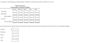 1. Prepare a merchandise purchases budget in bottles of vitamins for as many months as you can.
Unit sales
Desired EI
Tiger Drug Store
Merchandise Purchases Budget
January February March April
Total needed
Less: BI
Unit purchases
May
2. If vitamins are priced at cost plus 60 percent, what is the dollar cost of purchases for each month of your purchases budget?
January
February
March
April
May
00000