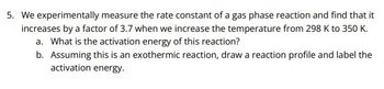 5. We experimentally measure the rate constant of a gas phase reaction and find that it
increases by a factor of 3.7 when we increase the temperature from 298 K to 350 K.
a. What is the activation energy of this reaction?
b. Assuming this is an exothermic reaction, draw a reaction profile and label the
activation energy.