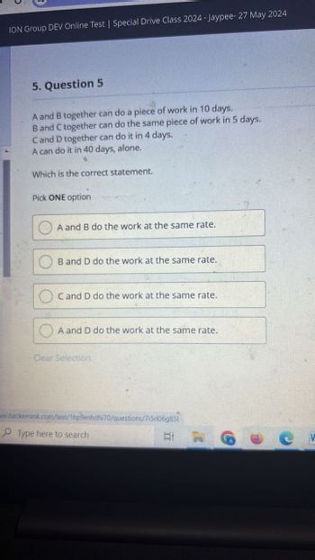 ION Group DEV Online Test | Special Drive Class 2024-Jaypee- 27 May 2024
5. Question 5
A and B together can do a piece of work in 10 days.
B and C together can do the same piece of work in 5 days.
C and D together can do it in 4 days.
A can do it in 40 days, alone.
Which is the correct statement.
Pick ONE option
A and B do the work at the same rate.
B and D do the work at the same rate.
C and D do the work at the same rate.
A and D do the work at the same rate.
Clear Selection
www.hackerrank.com/test/1hp9mhdhi70/questions/7i5r106g851
Type here to search