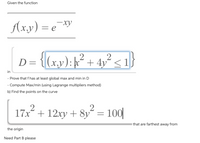 Given the function
Axy) = e¯
D = {(x,y);k v² <1}
² +
2
D= {(x,y): k
in
- Prove that f has at least global max and min in D
- Compute Max/min (using Lagrange multipliers method)
b) Find the points on the curve
17x + 12xy
+ 8y´ = 100|
that are farthest away from
the origin
Need Part B please
