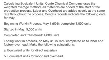 Calculating Equivalent Units: Conte Chemical Company uses the
weighted average method. All materials are added at the start of the
production process. Labor and Overhead are added evenly at the same
rate throughout the process. Conte's records indicate the following data
for May:
Beginning Workin Process, May 1 (50% complete): 1,000 units
Started in May: 5,000 units
Completed and transferred: 4,000 units
Ending work in process, on May 31: is 75% completed as to labor and
factory overhead. Make the following calculations:
a. Equivalent units for direct materials
b. Equivalent units for labor and overhead.