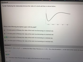 Question 8
A graph displaying the relationship between the value of a stock and time is shown below.
a)
Micke
Which of the following descriptions agree with the graph?
At some point in February the value of the stock was decreasing at a minimal rate.
b) O At some point in February the value of the stock was decreasing at a maximal rate.
At some point in February the value of the stock was increasing at a minimal rate.
d) O At some point in February the value of the stock was increasing at a maximal rate.
a) 0-9
February
Question 9
Determine if f(x) = 4√√√x - x satisfies the Mean Value Theorem on [1,25]. If so, find all numbers c on the interval that satisfy the theore
b) 09
c) O The Mean Value Theorem does not apply to this function on the given interval.
9
March