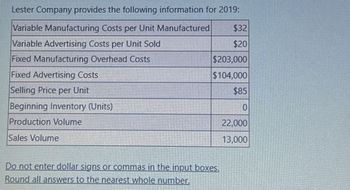 Lester Company provides the following information for 2019:
Variable Manufacturing Costs per Unit Manufactured
Variable Advertising Costs per Unit Sold
Fixed Manufacturing Overhead Costs
Fixed Advertising Costs
Selling Price per Unit
Beginning Inventory (Units)
Production Volume
Sales Volume
$32
$20
$203,000
$104,000
$85
Do not enter dollar signs or commas in the input boxes.
Round all answers to the nearest whole number.
22,000
13,000