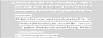 1. Suppose that the political-military conflict between Russia, Europe, and the United States reaches
a severe level. This tension has caused people in these countries to drastically
reduce their consumption. Use the closed-economy classical model to analyze long-term effects on
the world economy.
1.1. Analyze the impact on output, aggregate price level (Price), real
interest rate (Real interest rate), real consumption (Real consumption),
real investment (Real investment), real trade. Real wage, Real rental
price and Real fiscal balance (15 points)
1.2. Describe the process that occurs (5 points)