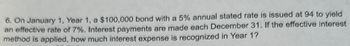 6. On January 1, Year 1, a $100,000 bond with a 5% annual stated rate is issued at 94 to yield
an effective rate of 7%. Interest payments are made each December 31. If the effective interest
method is applied, how much interest expense is recognized in Year 1?