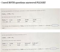 - I need BOTH questions answered PLEASE!
For the decomposition of dinitrogen pentoxide in carbon tetrachloride solution at 30 °C
2 N2054 NO2 + 02
the following data have been obtained:
[N205), M
1.13
0.680
0.409
0.246
time, min
124
248
372
The average rate of disappearance of N20s over the time period from t= 0 min to t = 124 min is
M
min.
For the decomposition of nitrosyl bromide at 10 °C
2 NOBR2 NO + Br2
the following data have been obtained:
[NOBr), M
0.400
0.137
8.26x10-2
5.40x10 2
time, s
6.00
12.0
18.0
The average rate of disappearance of NOBR over the time period from t = 6.00 s to t = 12.0 s is
Ms1
