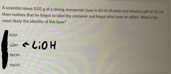 A scientist mixes 0.02 g of a strong monoprotic base in 83 ml of water and obtains a pH of 12. He
then realizes that he forgot to label the container and forgot what base he added. What is the
most likely the identity of this base?
KOH
LIGH & LiOH
RbOH
NaOH