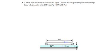 4. A 60-cm-wide belt moves as shown in the figure. Calculate the horsepower requirement assuming a
linear velocity profile in the 10°C water?u=0.001308 Pa-s
4 m
10 m/s
2 mm