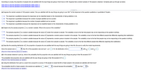 According to a study, the proportion of people who are satisfied with the way things are going in their lives is 0.88. Suppose that a random sample of 100 people is obtained. Complete parts (a) through (e) below.
Click here to view the standard normal distribution table (page 1).
Click here to view the standard normal distribution table (page 2).
.....
(a) Suppose the random sample of 100 people is asked, "Are you satisfied with the way things are going in your life?" Is the response to this question qualitative or quantitative? Explain.
A. The response is qualitative because the responses can be classified based on the characteristic of being satisfied or not.
B. The response is quantitative because the number of people satisfied can be counted.
O c. The response is qualitative because the number of people satisfied can be counted.
D. The response is quantitative because the responses can be classified based on the characteristic
being satisfied or not.
(b) Explain why the sample proportion, p, is a random variable. What is the source of the variability?
A.
The sample proportion p is a random variable because the value of p varies from sample to sample. The variability is due to the fact that people may not be responding to the question truthfully.
The sample proportion p is a random variable because the value of p represents a random person included in the sample. The variability is due to the fact that different people feel differently regarding their satisfaction.
В.
OC.
The sample proportion p is a random variable because the value of p represents a random person included in the sample. The variability is due to the fact that people may not be responding to the question truthfully.
D. The sample proportion p is a random variable because the value of p varies from sample to sample. The variability is due to the fact that different people feel differently regarding their satisfaction.
(c) Describe the sampling distribution of p, the proportion of people who are satisfied with the way things are going in their life. Be sure to verify the model requirements.
Since the sample size is
than 5% of the population size and np(1 - p) =
> 10, the distribution of p is
with
and on =
(Round to three decimal places as needed.)
(d) In the sample obtained in part (a), what is the probability that the proportion who are satisfied with the way things are going in their life exceeds 0.91?
The probability that proportion who are satisfied with the way things are going in their life exceeds 0.91 is
(Round to four decimal places as needed.)
(e) Using the distribution from part (c), would it be unusual for a survey of 100 people to reveal that 80 or fewer people in the sample are satisfied with their lives?
The probability that 80 or fewer people in the sample are satisfied is
which
unusual because this probability
less than
%.
(Round to four decimal places as needed.)
