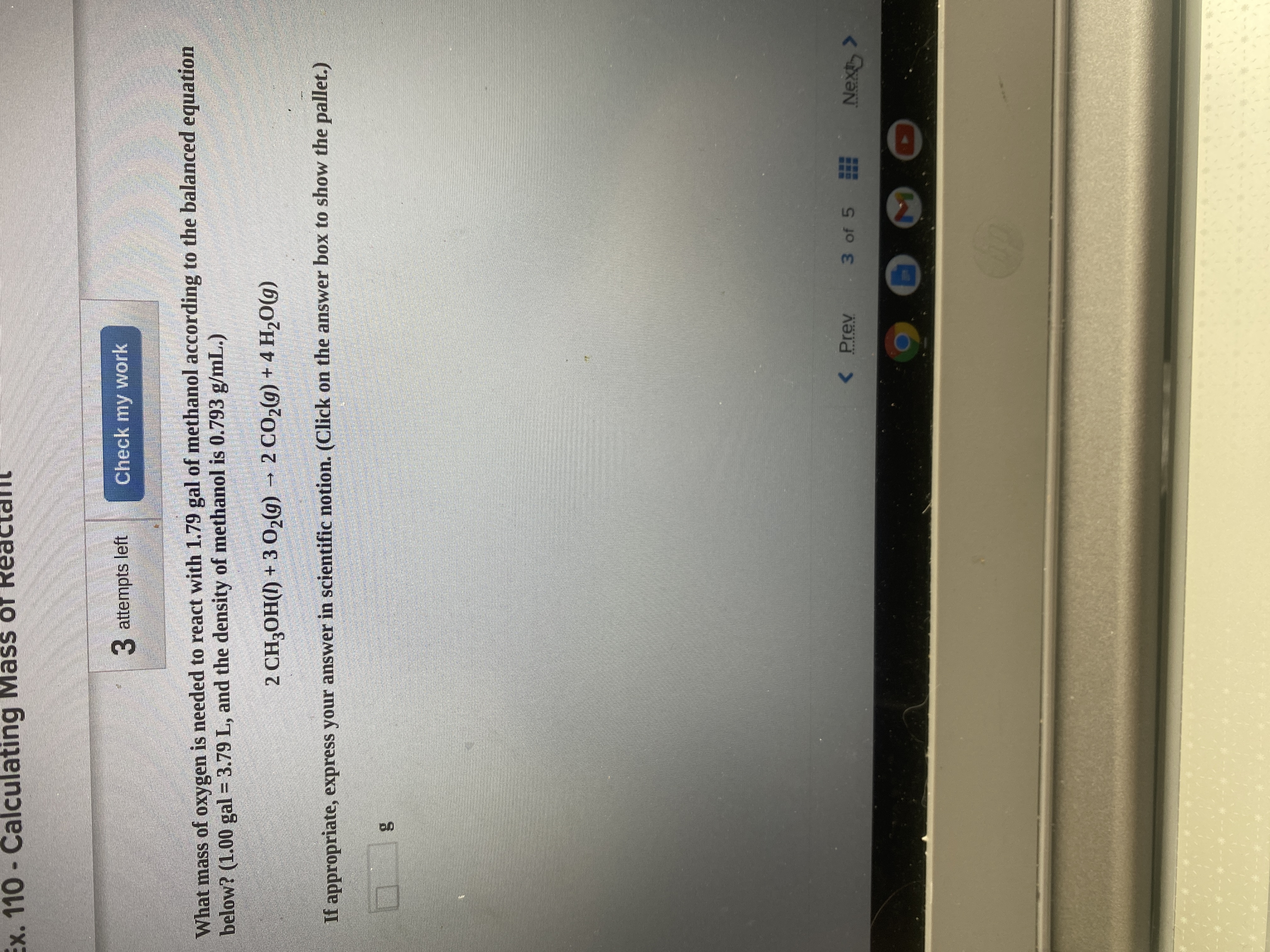 Ex. 110 - Calculating Mass of
3 attempts left
Check my work
What mass of oxygen is needed to react with 1.79 gal of methanol according to the balanced equation
below? (1.00 gal = 3.79 L, and the density of methanol is 0.793 g/mL.)
2 CH3OH() + 3 02g) – 2 CO2g) + 4 H2O(g)
If appropriate, express your answer in scientific notion. (Click on the answer box to show the pallet.)
< Prev
3 of 5
***** ****
