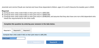 Jeremiah and Jonnie Chaulk are married and have three dependent children, ages 3, 6, and 9. Assume the taxable year is 2023.
Required:
a. Compute their child credit if AGI on their joint return is $90,300.
b. Compute their child credit if AGI on their joint return is $464,700.
c. Compute their child credit if AGI on their joint return is $198,000, and assume that they also have one non-child dependent who
meets the requirements for the child credit.
Complete this question by entering your answers in the tabs below.
Required A Required B
Required C
Compute their child credit if AGI on their joint return is $90,300.
Child Credit
< Required A
Required B >