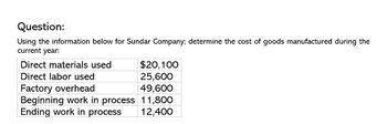 Question:
Using the information below for Sundar Company; determine the cost of goods manufactured during the
current year:
Direct materials used
$20,100
Direct labor used
25,600
Factory overhead
49,600
Beginning work in process 11,800
Ending work in process
12,400