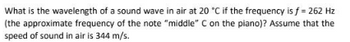 What is the wavelength of a sound wave in air at 20 °C if the frequency is f = 262 Hz
(the approximate frequency of the note "middle" C on the piano)? Assume that the
speed of sound in air is 344 m/s.