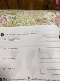 2 Write the algebraic expression in terms of y.
a leerle
(a)
5 more than y
enoieenaxa piondeplA poit
noabiermolzasnqxs oiondsplo no stinW
(b)
4 less than y
(c)
6 times y
(d) half of y
Paer
baked y trays of cookies.
baked 3 more trays of cookies th
