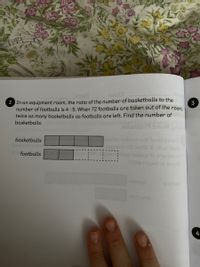 2 In an equipment room, the ratio of the number of basketballs to the
number of footballs is 4 : 5. When 72 footballs are taken out of the
twice as many basketballs as footballs are left. Find the number of
basketballs.
3
room,
ldon9 bnoW gn
ert to ot
2 8 lota
basketballs
footballs
igad of aar
4
