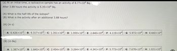 (a) At an initial time, a radioactive sample has an activity of 8.77x104 Bq.
After 3.88 hours the activity is 5.35x104 Bq.
(A) What is the half-life of the isotope?
(B) What is the activity after an additional 3.88 hours?
(A) (in s)
OA: 6.426x103 OB: 9.317x103 oC: 1.351x104 OD: 1.959x104 OE: 2.840x104 OF: 4.119x104 OG: 5.972x104
(B) (in Bq)
H: 8.660x104
OA: 1.387x104 OB: 1.845x104 OC: 2.454x104 OD: 3.264x104 OE: 4.341x104 OF: 5.773x104 OG: 7.678x104 OH: 1.021x105