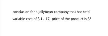 conclusion for a jellybean company that has total
variable cost of $1. 17, price of the product is $3