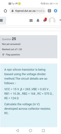 VOLTE O
O© 28% O1:19
A tlzprod.dut.ac.za/mod/q
33
Question 25
Not yet answered
Marked out of 1.00
P Flag question
A npn silicon transistor is being
biased using the voltage divider
method. The circuit details are as
follows :-
VCC = 15 V ,ß = 265 ,VBE = 0.65 V,
RB1 = 10.3k , RB2 = 1k8 , RC = 570 Q ,
%3D
%3D
%3D
RE = 124 Q
Calculate the voltage (in V)
developed across collector resistor,
RC.
