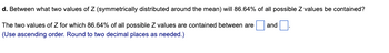 d. Between what two values of Z (symmetrically distributed around the mean) will 86.64% of all possible Z values be contained?
The two values of Z for which 86.64% of all possible Z values are contained between are
(Use ascending order. Round to two decimal places as needed.)
and