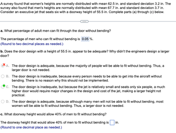 A survey found that women's heights are normally distributed with mean 62.5 in. and standard deviation 3.2 in. The
survey also found that men's heights are normally distributed with mean 67.7 in. and standard deviation 3.7 in.
Consider an executive jet that seats six with a doorway height of 55.5 in. Complete parts (a) through (c) below.
a. What percentage of adult men can fit through the door without bending?
The percentage of men who can fit without bending is 0.05%.
(Round to two decimal places as needed.)
b. Does the door design with a height of 55.5 in. appear to be adequate? Why didn't the engineers design a larger
door?
A. The door design is adequate, because the majority of people will be able to fit without bending. Thus, a
larger door is not needed.
B. The door design is inadequate, because every person needs to be able to get into the aircraft without
bending. There is no reason why this should not be implemented.
C. The door design is inadequate, but because the jet is relatively small and seats only six people, a much
higher door would require major changes in the design and cost of the jet, making a larger height not
practical.
D. The door design is adequate, because although many men will not be able to fit without bending, most
women will be able to fit without bending. Thus, a larger door is not needed.
c. What doorway height would allow 40% of men to fit without bending?
The doorway height that would allow 40% of men to fit without bending is
(Round to one decimal place as needed.)
in.