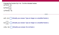 Evaluate the function f(z) = 4z - 5 at the indicated values.
a) Find f( - 2).
b) Find f
3
c) Find f(z - 5).
a) f(- 2) =
(Simplify your answer. Type an integer or a simplified fraction.)
b) f
3
|(Simplify your answer. Type an integer or a simplified fraction.)
c) f(z - 5) = |
(Simplify your answer. Do not factor.)
