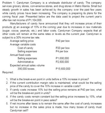 Problem 1: Candyman Company is a wholesale distributor of candy. The company
services grocery stores, convenience stores, and drug stores in Metro Manila. Small but
steady growth in sales has been achieved by the company over the past few years
while candy prices have been increasing. The company is preparing its plans for the
coming fiscal year. Presented below are the data used to project the current year's
after-tax net income of P1,104,000.
Manufacturers of candy have announced that they will increase prices of their
products at an average of 15% in the coming year due to increases in raw materials
(sugar, cocoa, peanuts, etc.) and labor costs. Candyman Company expects that all
other costs will remain at the same rates or levels as the current year. Candyman is
subject to a 30% income tax rate.
P40 per box
Average selling price
Average variable costs
Cost of candy
Selling expenses
Annual fixed costs
Selling expenses
Administrative
Expected annual sales volume
390,000 boxes
P20 per box
P4 per box
P1,690,000
P2,800,000
P15,600,000
Required:
1. What is the break-even point in units before a 15% increase in prices?
2. If the current contribution margin ratio is maintained, what would be the selling
price of the candy to cover the 15% increase in variable costs?
3. If candy costs increase 15% but the selling price remains at P40 per box, what
will be the breakeven point in units?
4. If the candy costs remain constant but the selling price increases by 15%, what
will be the breakeven point in peso sales?
5. If net income after taxes is to remain the same after the cost of candy increases
but no increase in the sales price is made, how many boxes of candy must
Candyman sell?