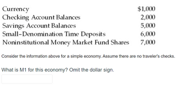 Currency
Checking Account Balances
Savings Account Balances
Small-Denomination Time Deposits
Noninstitutional Money Market Fund Shares
$1,000
2,000
5,000
6,000
7,000
Consider the information above for a simple economy. Assume there are no traveler's checks.
What is M1 for this economy? Omit the dollar sign.