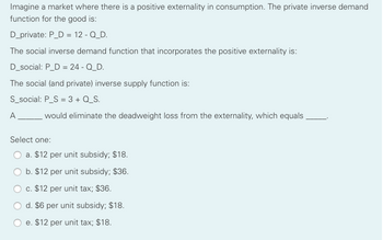 Imagine a market where there is a positive externality in consumption. The private inverse demand
function for the good is:
D_private: P_D = 12 - Q_D.
The social inverse demand function that incorporates the positive externality is:
D_social: P_D = 24 - Q_D.
The social (and private) inverse supply function is:
S_social: P_S = 3 + Q_S.
A
would eliminate the deadweight loss from the externality, which equals
Select one:
a. $12 per unit subsidy; $18.
b. $12 per unit subsidy; $36.
c. $12 per unit tax; $36.
d. $6 per unit subsidy; $18.
e. $12 per unit tax; $18.